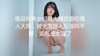 极品轻熟女超级大骚货爱吃情人大屌，被大屌插入后淫叫不断，实在是太骚了