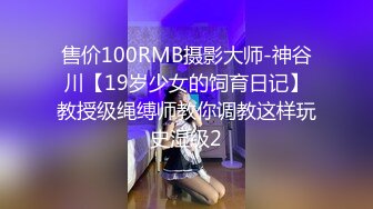 售价100RMB摄影大师-神谷川【19岁少女的饲育日记】教授级绳缚师教你调教这样玩史湿级2