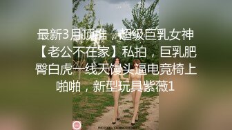 最新3月顶推，超级巨乳女神【老公不在家】私拍，巨乳肥臀白虎一线天馒头逼电竞椅上啪啪，新型玩具紫薇1