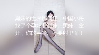 黑妹的世界也疯狂，中国小哥找了个孕妇非洲妹。黑妹：拿开，你的手冷。不要射里面！