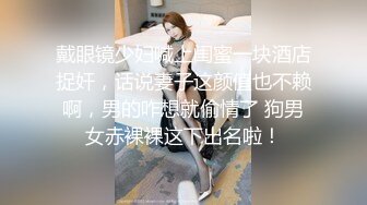 戴眼镜少妇喊上闺蜜一块酒店捉奸，话说妻子这颜值也不赖啊，男的咋想就偷情了 狗男女赤裸裸这下出名啦！