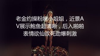 老金约操粉嫩小姐姐，近景AV展示鲍鱼超清晰，后入啪啪表情欲仙欲死劲爆刺激