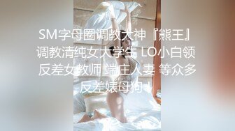 SM字母圈调教大神『熊王』调教清纯女大学生 LO小白领 反差女教师 端庄人妻 等众多反差婊母狗！