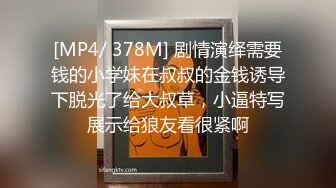 [MP4/ 378M] 剧情演绎需要钱的小学妹在叔叔的金钱诱导下脱光了给大叔草，小逼特写展示给狼友看很紧啊