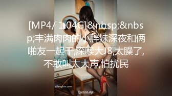 [MP4/ 1.04G]&nbsp;&nbsp;丰满肉肉的小胖妹深夜和俩啪友一起干,深喉大J8,太臊了,不敢叫太大声,怕扰民