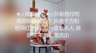 ★☆高端泄密★☆抖音胜仔吃芮甜甜的葡萄！ 抖音千万粉丝网红 胜仔 与抖音音乐人 芮甜甜 不雅视频流出