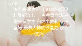 专约良家大神『jaacckk999』最新流出❤️古典舞学妹 白富美留学生 白虎小萝莉 众多骚婊 羡慕大神的钞能力 夜夜做新郎