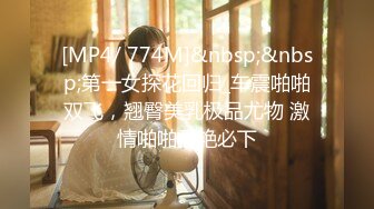 [MP4/ 774M]&nbsp;&nbsp;第一女探花回归_车震啪啪双飞，翘臀美乳极品尤物 激情啪啪香艳必下