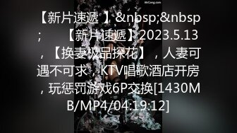 【新片速遞 】&nbsp;&nbsp;♈ ♈【新片速遞】2023.5.13，【换妻极品探花】，人妻可遇不可求，KTV唱歌酒店开房，玩惩罚游戏6P交换[1430MB/MP4/04:19:12]