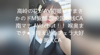 高岭の花がAV初撮りでまさかのドM覚醒 现役国际线CA 南マナ AVdebut！！ 喉奥までチ●コ咥え込むフェラ大好き美人CA