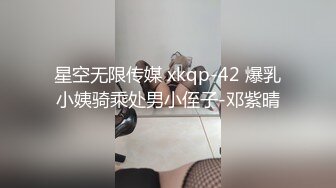 星空无限传媒 xkqp-42 爆乳小姨骑乘处男小侄子-邓紫晴