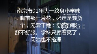 南京市01年大一纹身小学妹，胸前那一片花，必定是骚货一个，无套干她：舒不舒服，舒不舒服。学妹只顾着爽了，问她也不搭理！