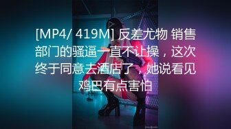 [MP4/ 419M] 反差尤物 销售部门的骚逼一直不让操，这次终于同意去酒店了，她说看见鸡巴有点害怕