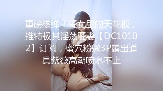 重磅核弹！骚女里的天花板，推特极其淫荡骚妻【DC10102】订阅，蜜穴粉嫩3P露出道具紫薇高潮喷水不止