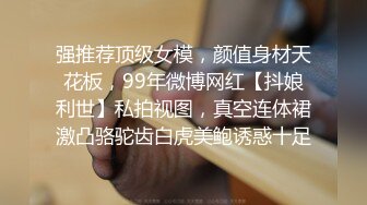 强推荐顶级女模，颜值身材天花板，99年微博网红【抖娘利世】私拍视图，真空连体裙激凸骆驼齿白虎美鲍诱惑十足