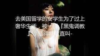 去美国留学的女学生为了过上奢华生活，被一群『黑鬼调教』，插得哇哇直叫-