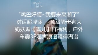 “鸡巴好硬~我要来高潮了”对话超淫荡❤️顶级骚母狗大奶妖媚【雪儿】群福利，户外车震3P淫声浪语骚得离谱