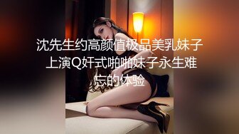 沈先生约高颜值极品美乳妹子 上演Q奸式啪啪妹子永生难忘的体验