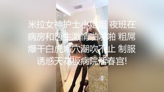 米拉女神护士小姐姐 夜班在病房和医生激情啪啪啪 粗屌爆干白虎嫩穴潮吹不止 制服诱惑天花板病院活春宫!