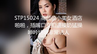 STP15024 高颜值小美女酒店啪啪，插嘴口交扣逼摸奶猛操呻吟娇喘非常诱人