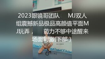 2023眼镜哥团队❤️MJ双人组震撼新品极品高颜值平面MJ玩弄，❤️药力不够中途醒来场面刺激(下部）