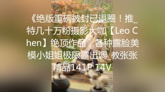 《绝版重磅被封已退圈！推_特几十万粉摄影大咖【Leo Chen】绝顶作品，各种露脸美模小姐姐极限露出调_教张张精品141P 14V