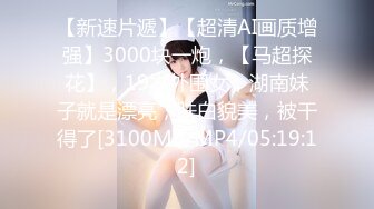 【新速片遞】【超清AI画质增强】3000块一炮，【马超探花】，19岁外围女，湖南妹子就是漂亮，肤白貌美，被干得了[3100MB/MP4/05:19:12]