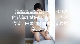 【玺玺玺玺玺玺】一个300块的花海加微信极品女神，杏眼含情，白皙胴体娇嫩，无套插蜜穴精彩