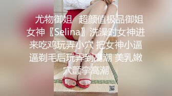 ✿尤物御姐✿超颜值极品御姐女神〖Selina〗洗澡时女神进来吃鸡玩弄小穴 把女神小逼逼剃毛后玩弄到高潮 美乳嫩穴颤挛高潮