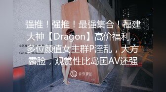 强推！强推！最强集合！福建大神【Dragon】高价福利，多位颜值女主群P淫乱，大方露脸，观赏性比岛国AV还强