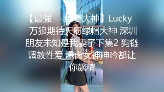 【最强❤️绿妻大神】Lucky✿ 万狼期待天府绿帽大神 深圳朋友未知是我妻子下集2 狗链调教性爱 爆肏女神呻吟都让你飙精