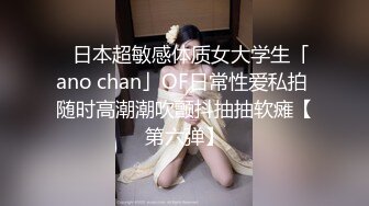 ✨日本超敏感体质女大学生「ano chan」OF日常性爱私拍 随时高潮潮吹颤抖抽抽软瘫【第六弹】