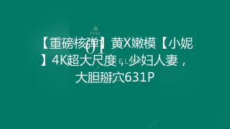 【重磅核弹】黄X嫩模【小妮】4K超大尺度，少妇人妻，大胆掰穴631P