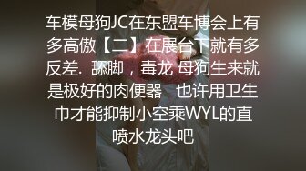 车模母狗JC在东盟车博会上有多高傲【二】在展台下就有多反差.  舔脚，毒龙 母狗生来就是极好的肉便器   也许用卫生巾才能抑制小空乘WYL的直喷水龙头吧