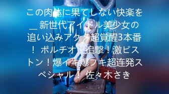 この肉体に果てしない快楽を__ 新世代アイドル美少女の追い込みアクメ超覚醒3本番！ ポルチオ！追撃！激ピストン！爆イキ爆フキ超连発スペシャル！ 佐々木さき