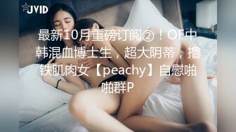 最新10月重磅订阅②！OF中韩混血博士生，超大阴蒂，撸铁肌肉女【peachy】自慰啪啪群P