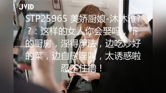 STP25965 美娇厨娘-沐沐雅??：这样的女人你会娶吗，下的厨房，淫得厅法，边吃炒好的菜，边自慰淫叫，太诱惑啦忍不住撸！